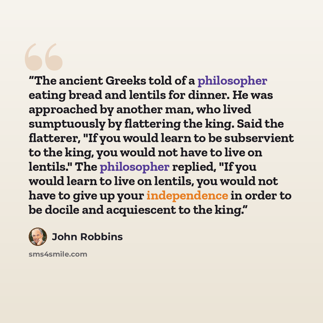 “The ancient Greeks told of a philosopher eating bread and lentils for dinner. He was approached by another man, who lived sumptuously by flattering the king. Said the flatterer, "If you would learn to be subservient to the king, you would not have to live on lentils." The philosopher replied, "If…” quote by John Robbins