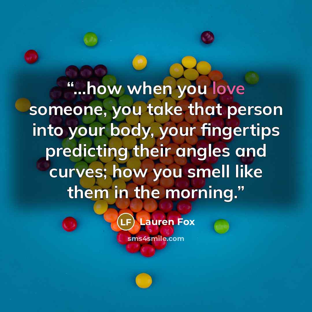 “…how when you love someone, you take that person into your body, your fingertips predicting their angles and curves; how you smell like them in the morning.” quote by Lauren Fox