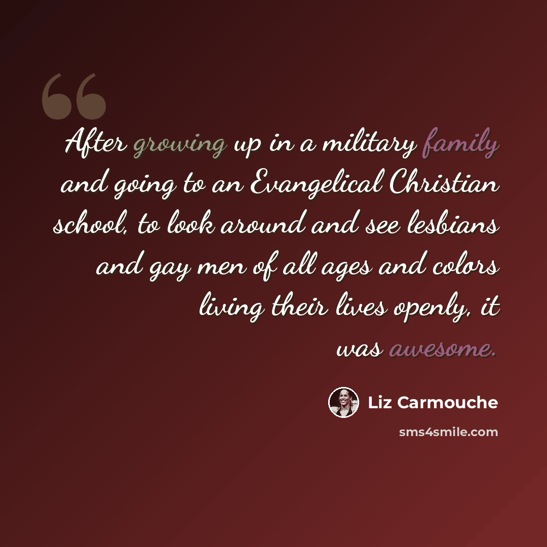 “After growing up in a military family and going to an Evangelical Christian school, to look around and see lesbians and gay men of all ages and colors living their lives openly, it was awesome.” quote by Liz Carmouche