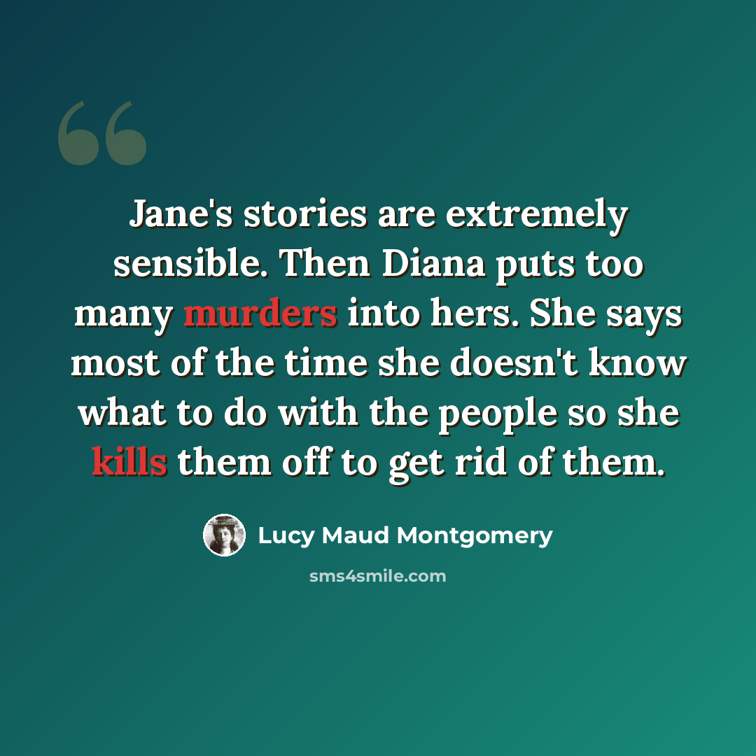 “Jane's stories are extremely sensible. Then Diana puts too many murders into hers. She says most of the time she doesn't know what to do with the people so she kills them off to get rid of them.” quote by Lucy Maud Montgomery