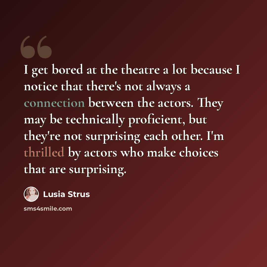 “I get bored at the theatre a lot because I notice that there's not always a connection between the actors. They may be technically proficient, but they're not surprising each other. I'm thrilled by actors who make choices that are surprising.” quote by Lusia Strus
