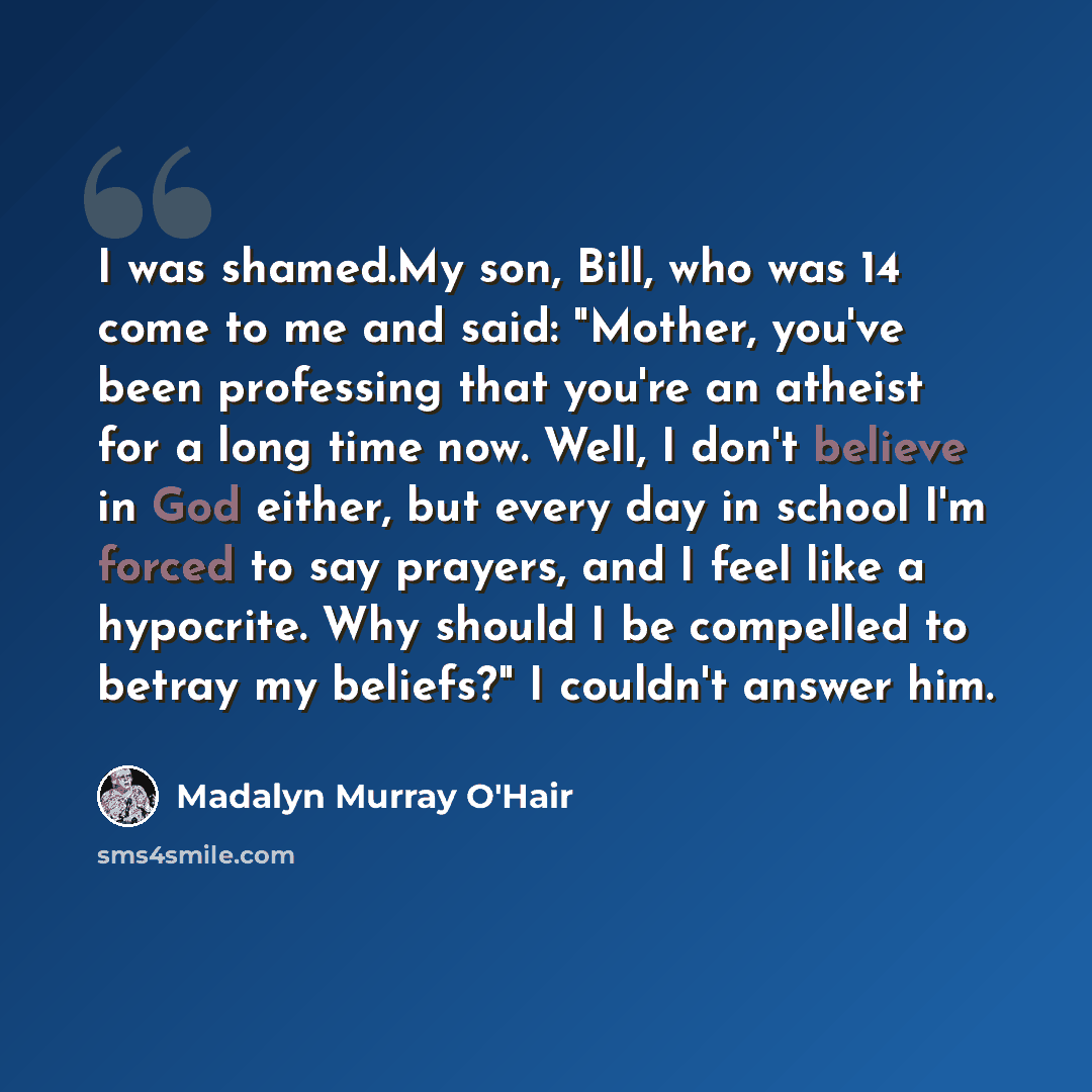 “I was shamed.My son, Bill, who was 14 come to me and said: "Mother, you've been professing that you're an atheist for a long time now. Well, I don't believe in God either, but every day in school I'm forced to say prayers, and I feel like a hypocrite. Why should I be compelled to betray my…” quote by Madalyn Murray O'Hair