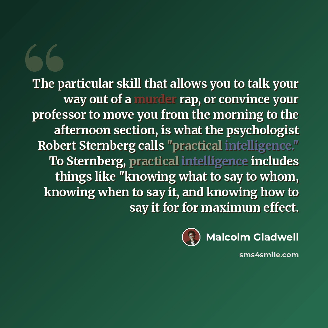 “The particular skill that allows you to talk your way out of a murder rap, or convince your professor to move you from the morning to the afternoon section, is what the psychologist Robert Sternberg calls "practical intelligence." To Sternberg, practical intelligence includes things like "knowing…” quote by Malcolm Gladwell
