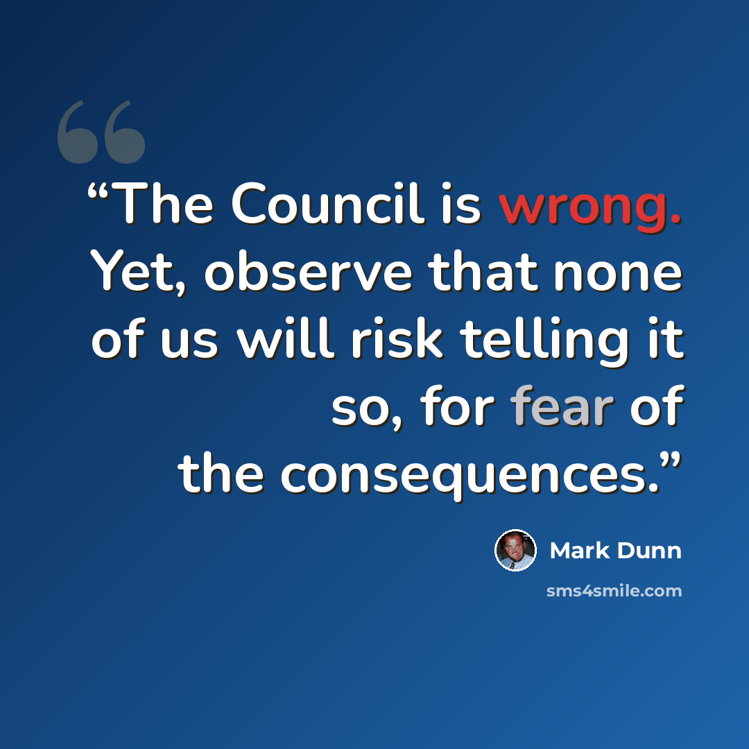 “The Council is wrong. Yet, observe that none of us will risk telling it so, for fear of the consequences.” quote by Mark Dunn