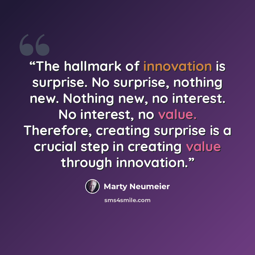 “The hallmark of innovation is surprise. No surprise, nothing new. Nothing new, no interest. No interest, no value. Therefore, creating surprise is a crucial step in creating value through innovation.” quote by Marty Neumeier