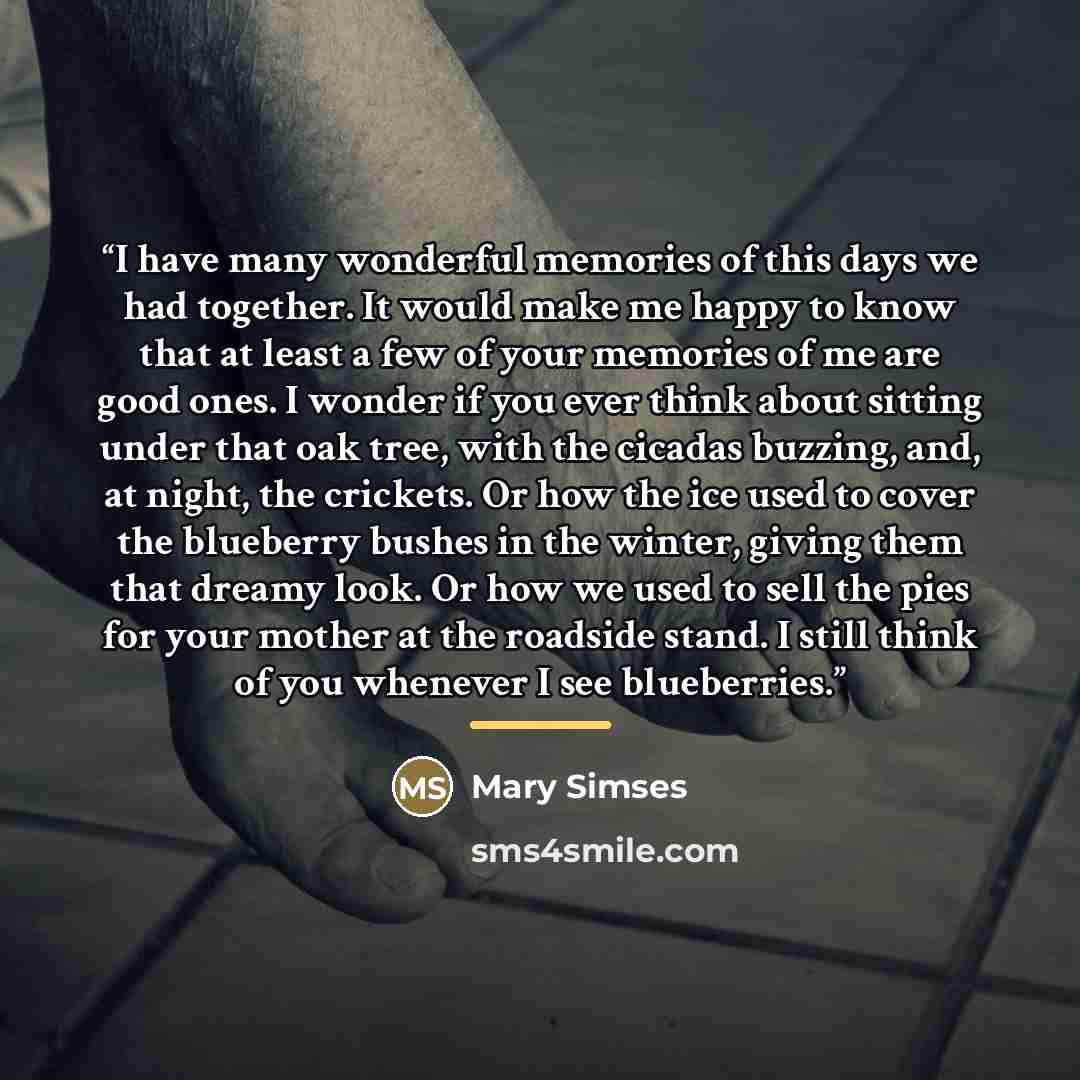 “I have many wonderful memories of this days we had together. It would make me happy to know that at least a few of your memories of me are good ones. I wonder if you ever think about sitting under that oak tree, with the cicadas buzzing, and, at night, the crickets. Or how the ice used to cover…” quote by Mary Simses