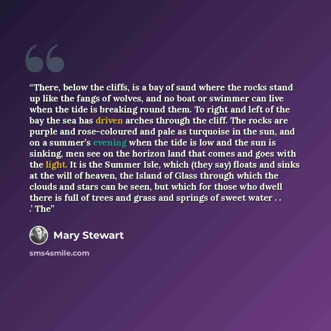 “There, below the cliffs, is a bay of sand where the rocks stand up like the fangs of wolves, and no boat or swimmer can live when the tide is breaking round them. To right and left of the bay the sea has driven arches through the cliff. The rocks are purple and rose-coloured and pale as turquoise…” quote by Mary Stewart