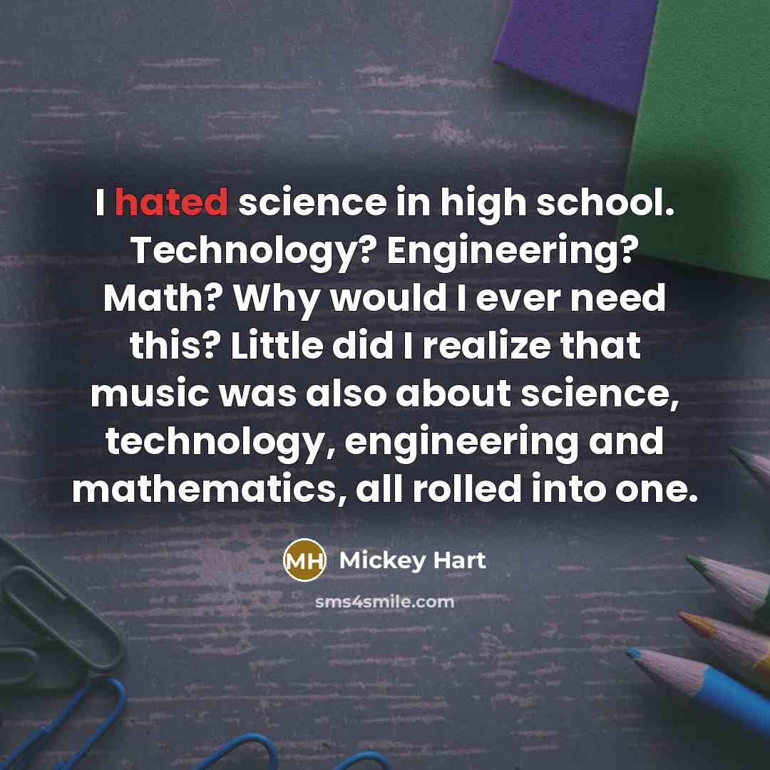 “I hated science in high school. Technology? Engineering? Math? Why would I ever need this? Little did I realize that music was also about science, technology, engineering and mathematics, all rolled into one.” quote by Mickey Hart