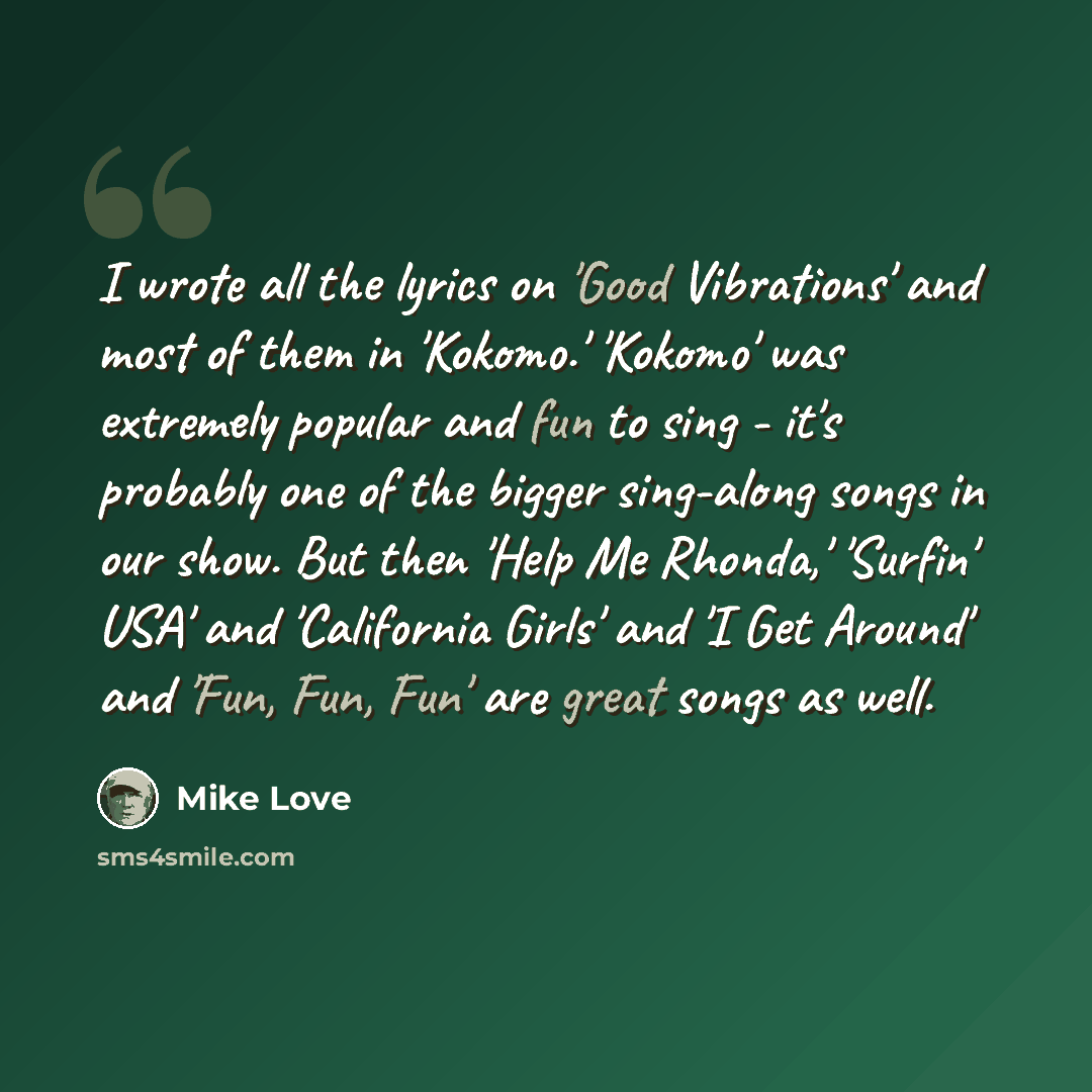 “I wrote all the lyrics on 'Good Vibrations' and most of them in 'Kokomo.' 'Kokomo' was extremely popular and fun to sing - it's probably one of the bigger sing-along songs in our show. But then 'Help Me Rhonda,' 'Surfin' USA' and 'California Girls' and 'I Get Around' and 'Fun, Fun, Fun' are great…” quote by Mike Love