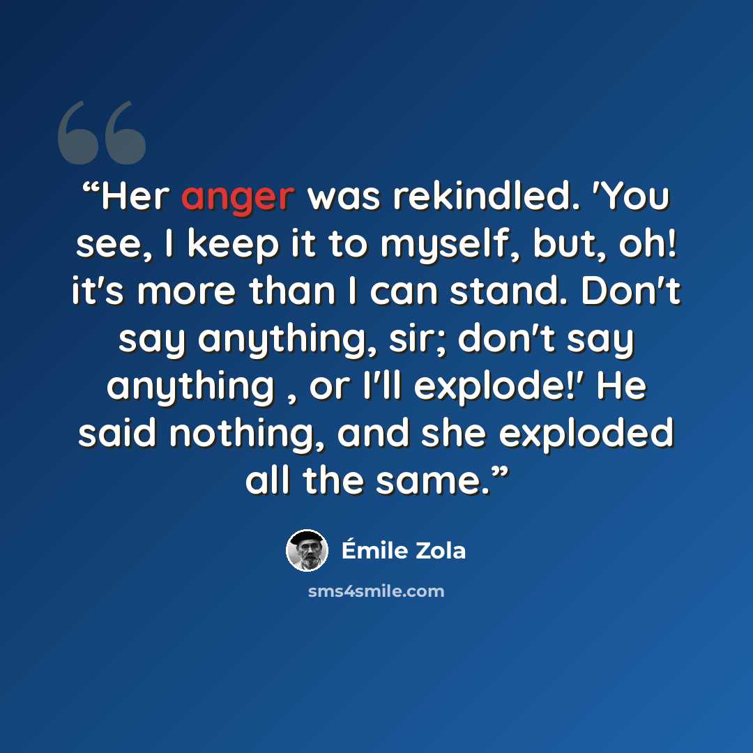 “Her anger was rekindled. 'You see, I keep it to myself, but, oh! it's more than I can stand. Don't say anything, sir; don't say anything , or I'll explode!' He said nothing, and she exploded all the same.” quote by Émile Zola