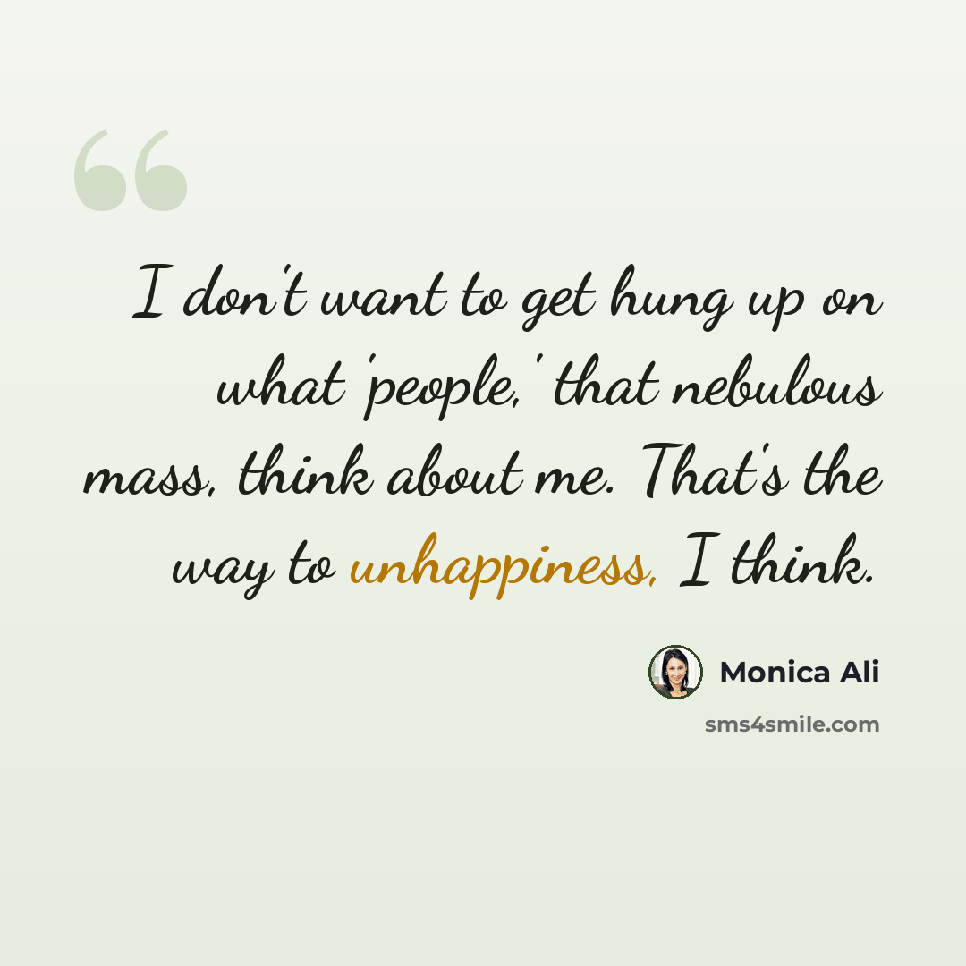 “I don't want to get hung up on what 'people,' that nebulous mass, think about me. That's the way to unhappiness, I think.” quote by Monica Ali