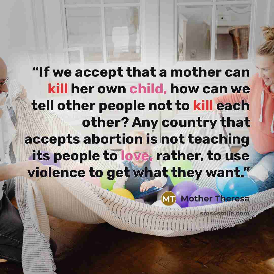 “If we accept that a mother can kill her own child, how can we tell other people not to kill each other? Any country that accepts abortion is not teaching its people to love, rather, to use violence to get what they want.” quote by Mother Theresa