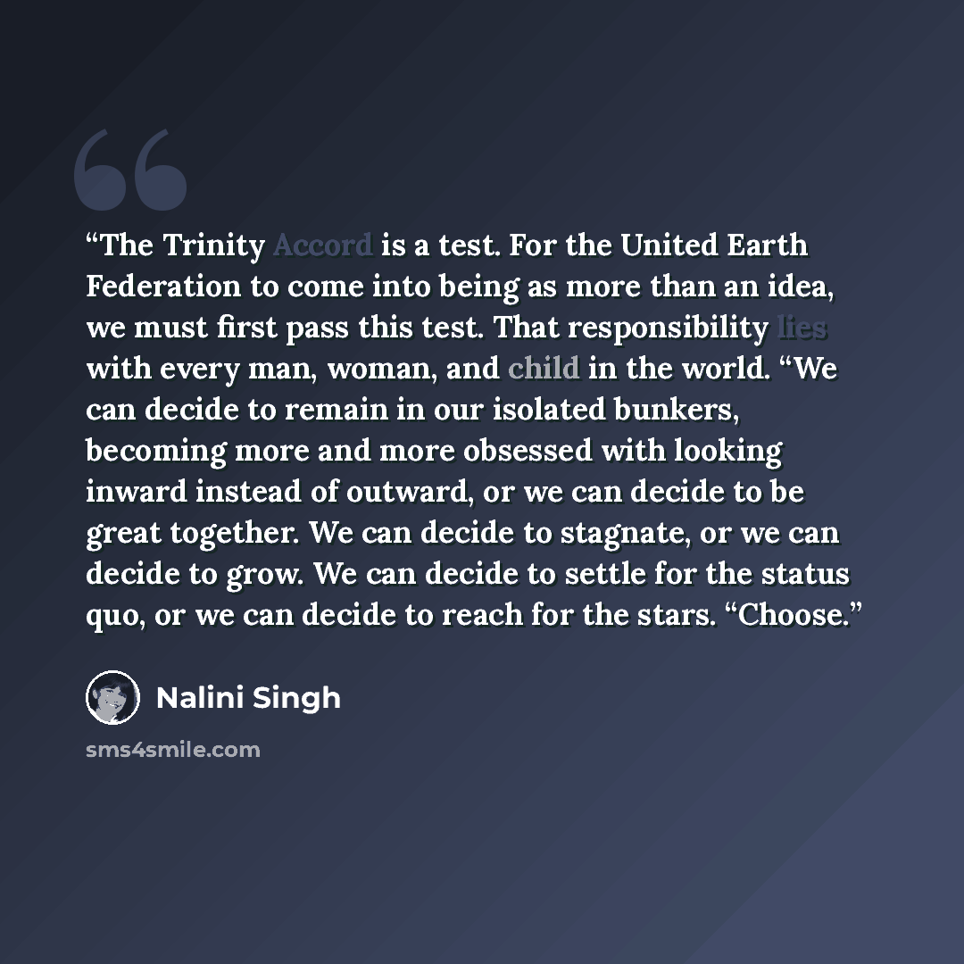 “The Trinity Accord is a test. For the United Earth Federation to come into being as more than an idea, we must first pass this test. That responsibility lies with every man, woman, and child in the world. “We can decide to remain in our isolated bunkers, becoming more and more obsessed with…” quote by Nalini Singh