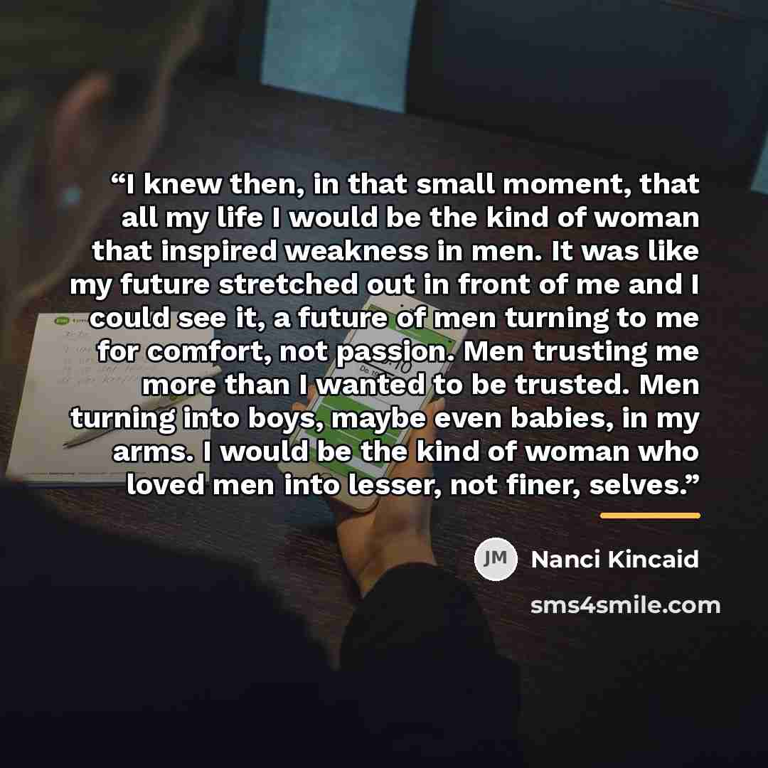 “I knew then, in that small moment, that all my life I would be the kind of woman that inspired weakness in men. It was like my future stretched out in front of me and I could see it, a future of men turning to me for comfort, not passion. Men trusting me more than I wanted to be trusted. Men…” quote by Nanci Kincaid