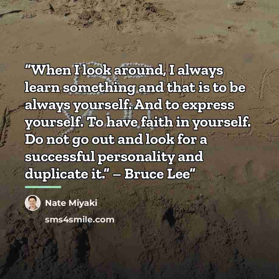 “When I look around, I always learn something and that is to be always yourself. And to express yourself. To have faith in yourself. Do not go out and look for a successful personality and duplicate it.” – Bruce Lee” quote by Nate Miyaki