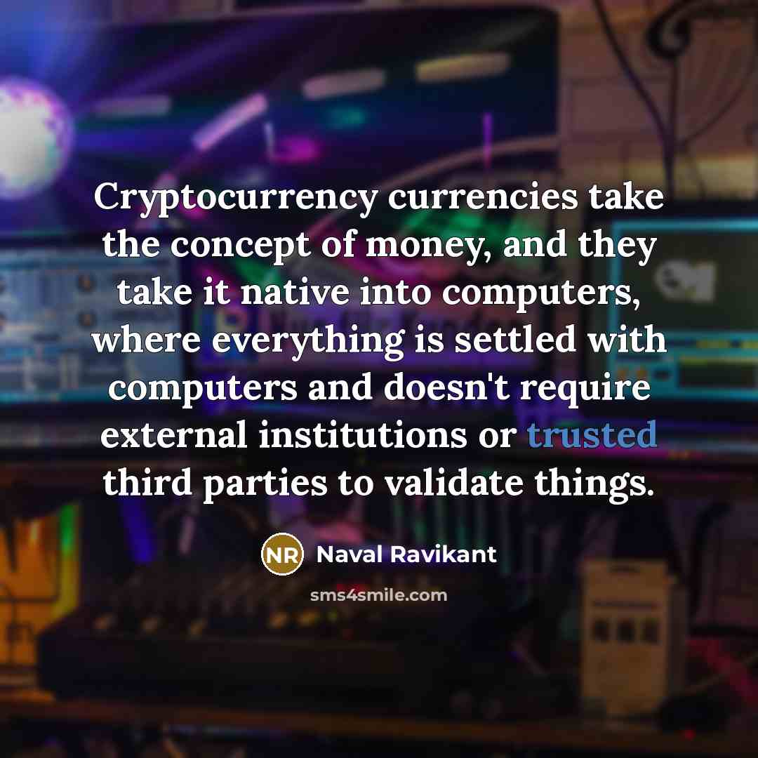 “Cryptocurrency currencies take the concept of money, and they take it native into computers, where everything is settled with computers and doesn't require external institutions or trusted third parties to validate things.” quote by Naval Ravikant