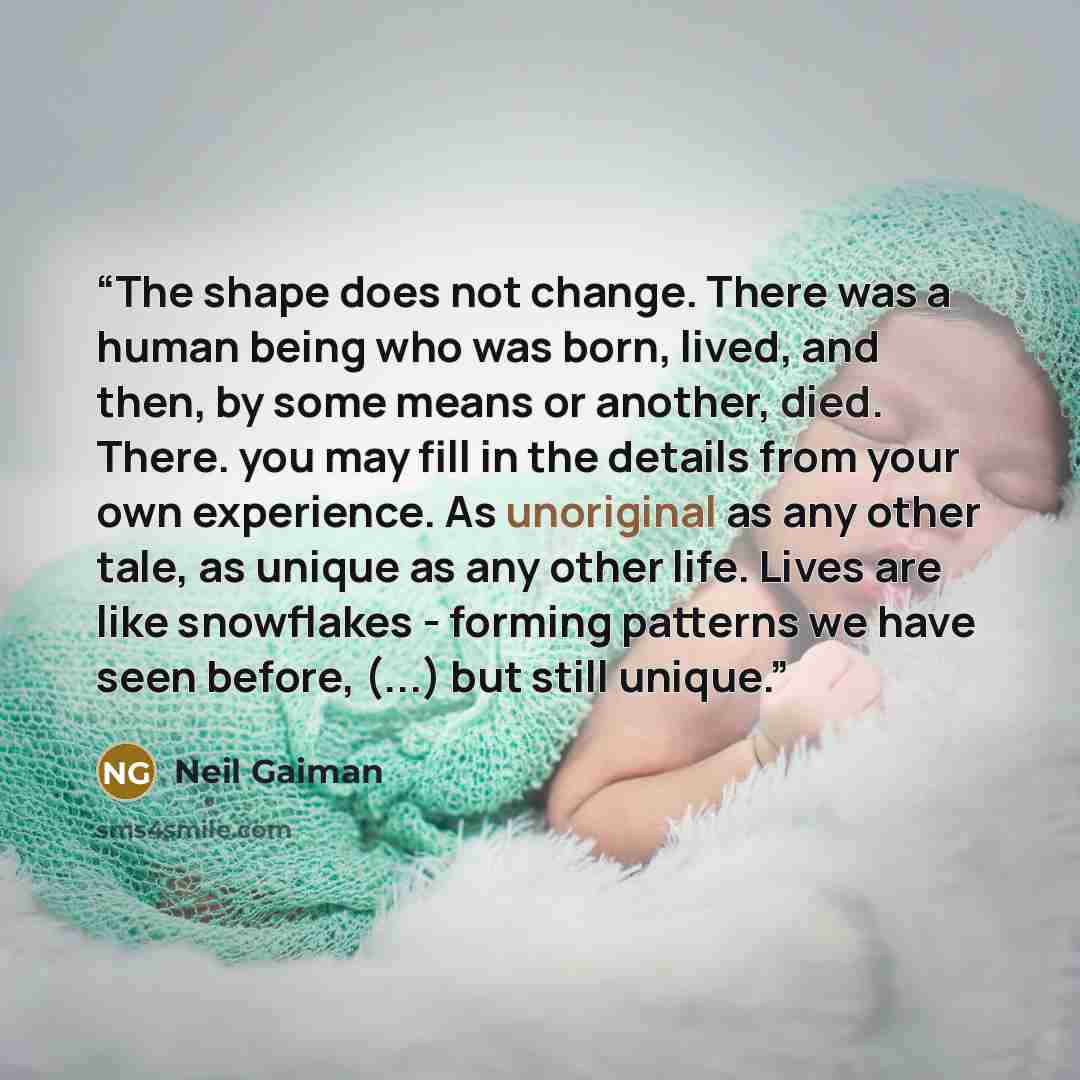 “The shape does not change. There was a human being who was born, lived, and then, by some means or another, died. There. you may fill in the details from your own experience. As unoriginal as any other tale, as unique as any other life. Lives are like snowflakes - forming patterns we have seen…” quote by Neil Gaiman
