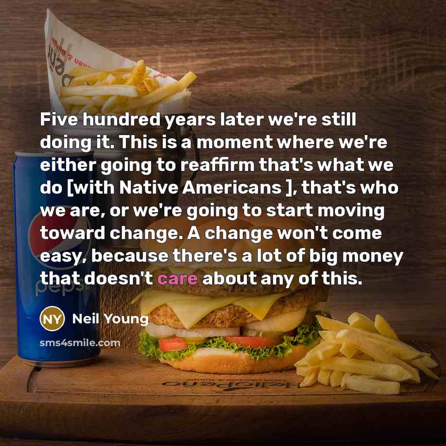 “Five hundred years later we're still doing it. This is a moment where we're either going to reaffirm that's what we do [with Native Americans ], that's who we are, or we're going to start moving toward change. A change won't come easy, because there's a lot of big money that doesn't care about any…” quote by Neil Young