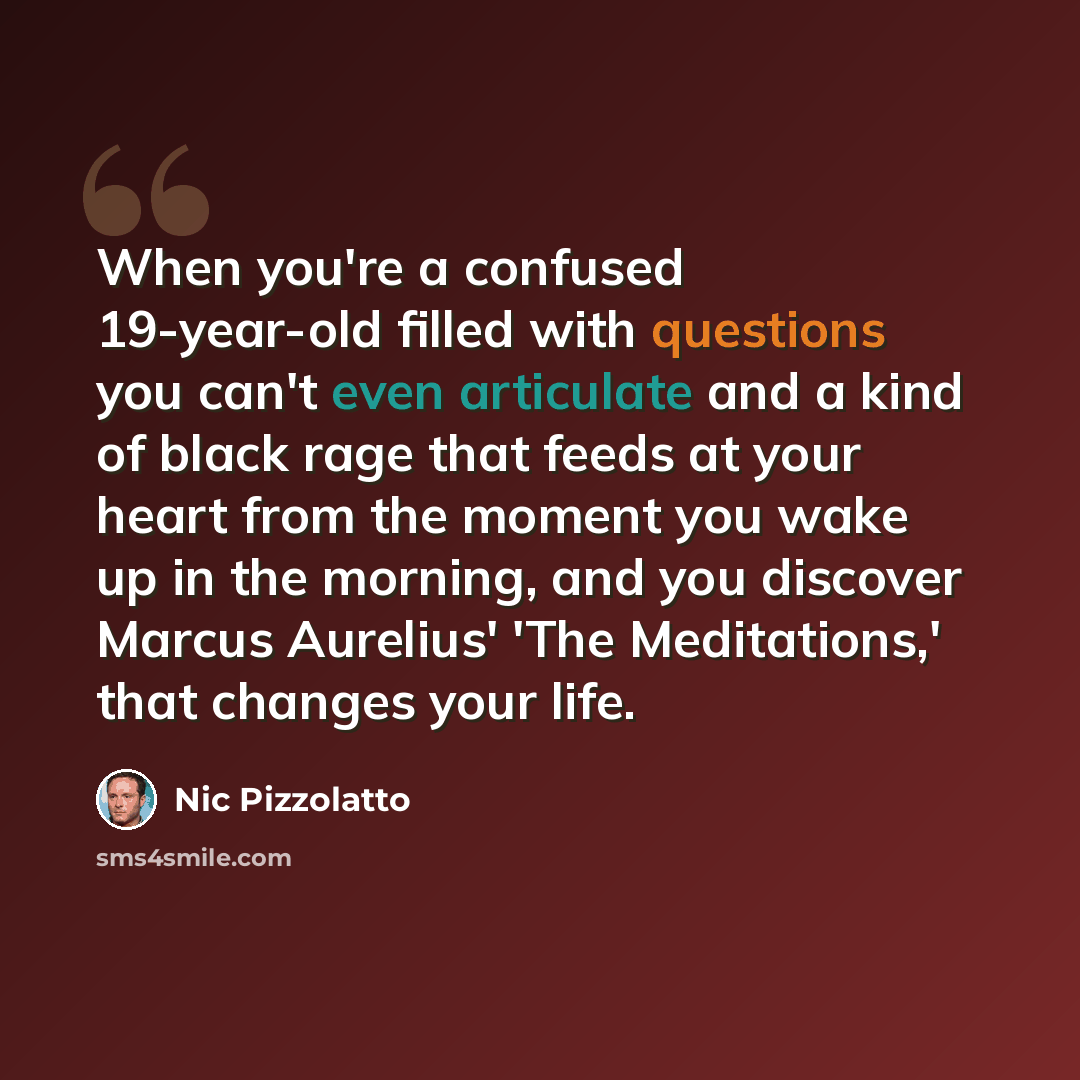 “When you're a confused 19-year-old filled with questions you can't even articulate and a kind of black rage that feeds at your heart from the moment you wake up in the morning, and you discover Marcus Aurelius' 'The Meditations,' that changes your life.” quote by Nic Pizzolatto