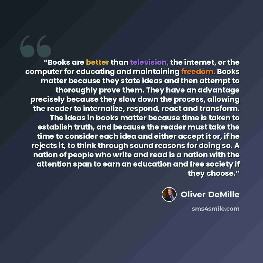 “Books are better than television, the internet, or the computer for educating and maintaining freedom. Books matter because they state ideas and then attempt to thoroughly prove them. They have an advantage precisely because they slow down the process, allowing the reader to internalize, respond…” quote by Oliver DeMille