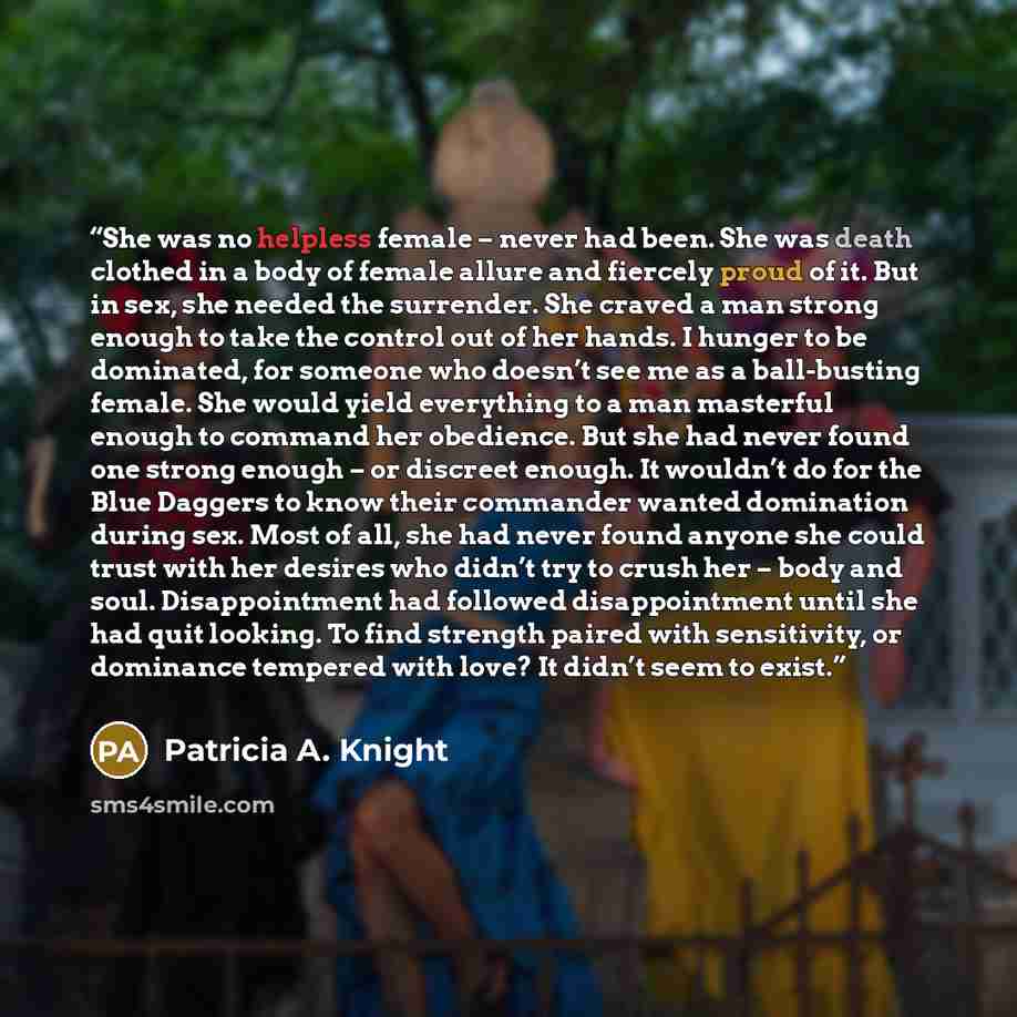 “She was no helpless female – never had been. She was death clothed in a body of female allure and fiercely proud of it. But in sex, she needed the surrender. She craved a man strong enough to take the control out of her hands. I hunger to be dominated, for someone who doesn’t see me as a…” quote by Patricia A. Knight