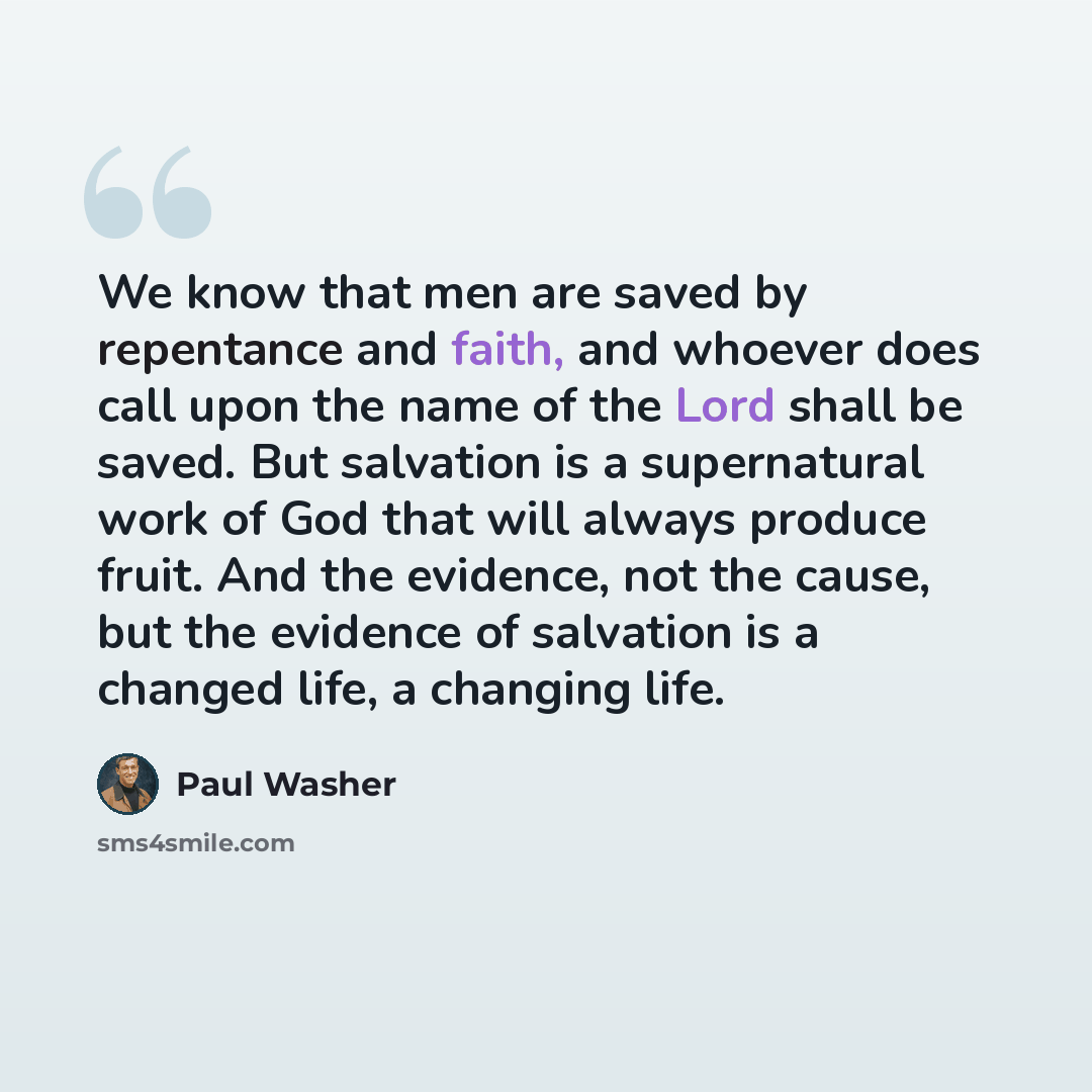 “We know that men are saved by repentance and faith, and whoever does call upon the name of the Lord shall be saved. But salvation is a supernatural work of God that will always produce fruit. And the evidence, not the cause, but the evidence of salvation is a changed life, a changing life.” quote by Paul Washer