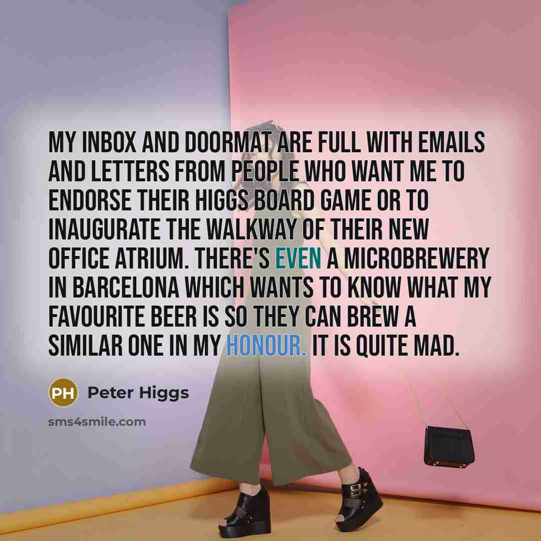 “My inbox and doormat are full with emails and letters from people who want me to endorse their Higgs board game or to inaugurate the walkway of their new office atrium. There's even a microbrewery in Barcelona which wants to know what my favourite beer is so they can brew a similar one in my…” quote by Peter Higgs