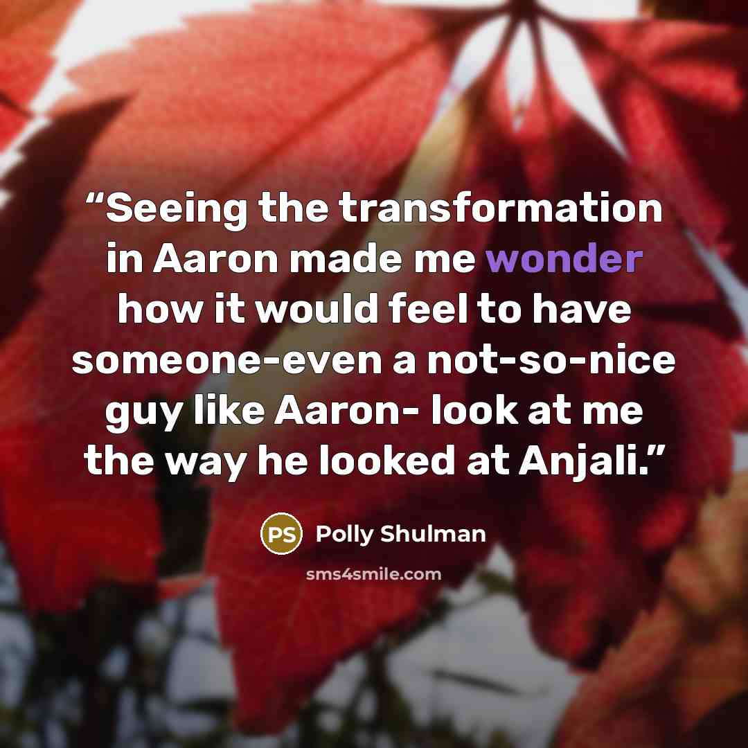 “Seeing the transformation in Aaron made me wonder how it would feel to have someone-even a not-so-nice guy like Aaron- look at me the way he looked at Anjali.” quote by Polly Shulman