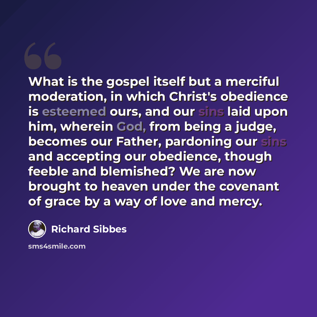 “What is the gospel itself but a merciful moderation, in which Christ's obedience is esteemed ours, and our sins laid upon him, wherein God, from being a judge, becomes our Father, pardoning our sins and accepting our obedience, though feeble and blemished? We are now brought to heaven under the…” quote by Richard Sibbes