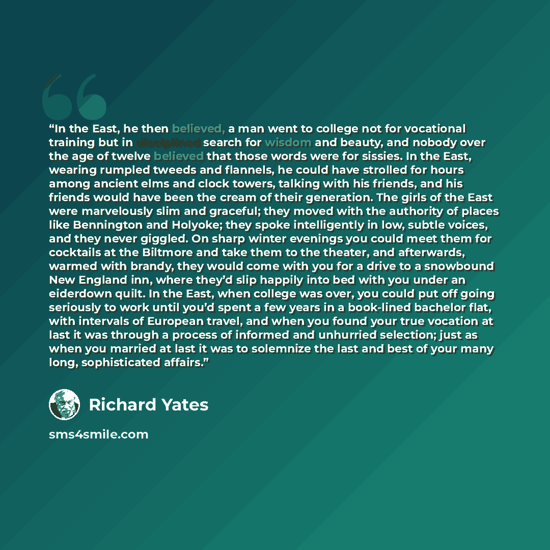“In the East, he then believed, a man went to college not for vocational training but in disciplined search for wisdom and beauty, and nobody over the age of twelve believed that those words were for sissies. In the East, wearing rumpled tweeds and flannels, he could have strolled for hours among…” quote by Richard Yates