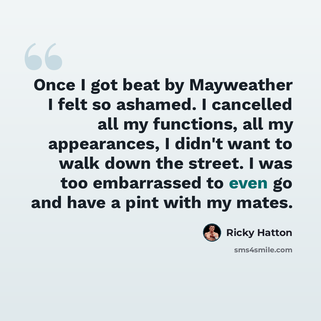 “Once I got beat by Mayweather I felt so ashamed. I cancelled all my functions, all my appearances, I didn't want to walk down the street. I was too embarrassed to even go and have a pint with my mates.” quote by Ricky Hatton