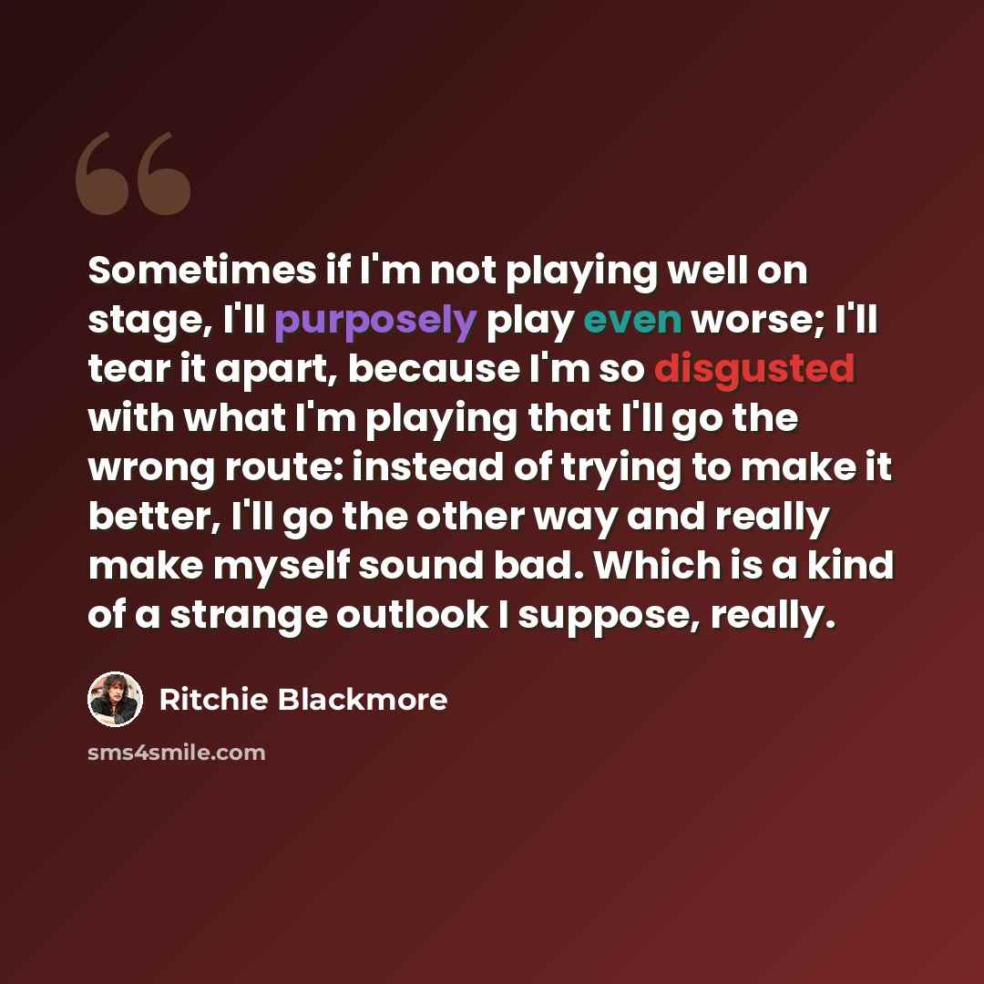 “Sometimes if I'm not playing well on stage, I'll purposely play even worse; I'll tear it apart, because I'm so disgusted with what I'm playing that I'll go the wrong route: instead of trying to make it better, I'll go the other way and really make myself sound bad. Which is a kind of a strange…” quote by Ritchie Blackmore