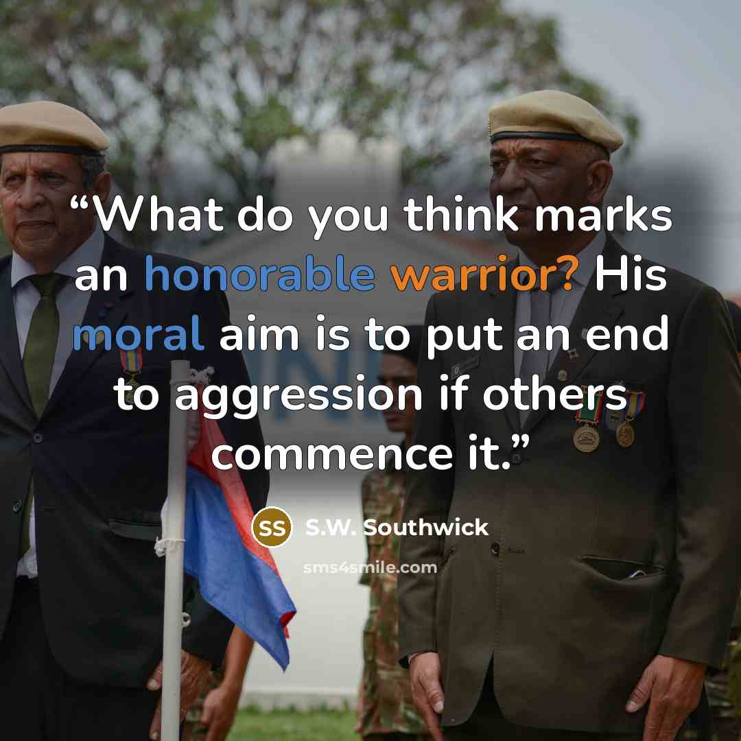 “What do you think marks an honorable warrior? His moral aim is to put an end to aggression if others commence it.” quote by S.W. Southwick