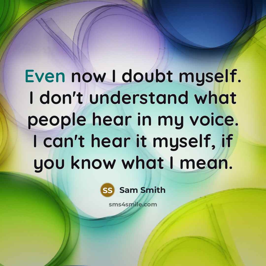 “Even now I doubt myself. I don't understand what people hear in my voice. I can't hear it myself, if you know what I mean.” quote by Sam Smith