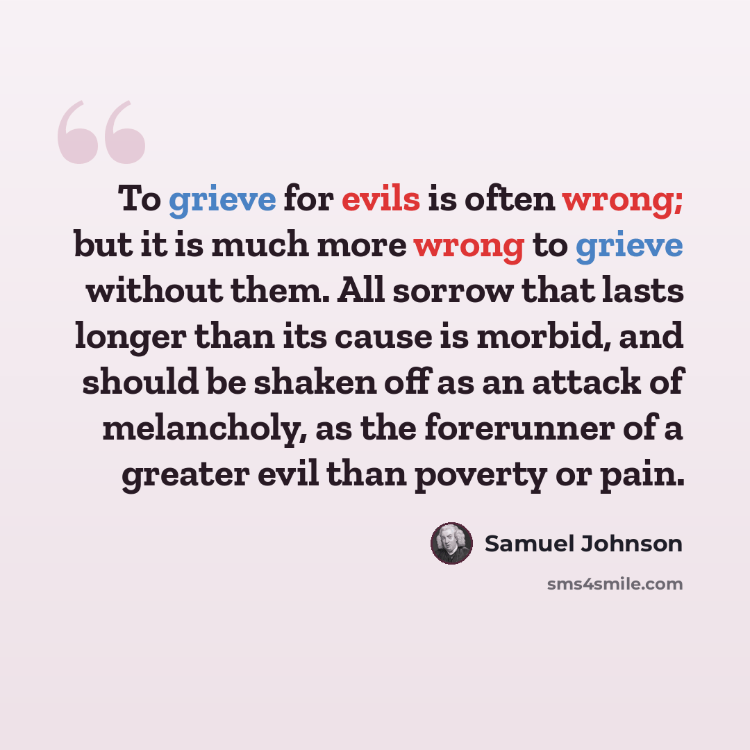 “To grieve for evils is often wrong; but it is much more wrong to grieve without them. All sorrow that lasts longer than its cause is morbid, and should be shaken off as an attack of melancholy, as the forerunner of a greater evil than poverty or pain.” quote by Samuel Johnson