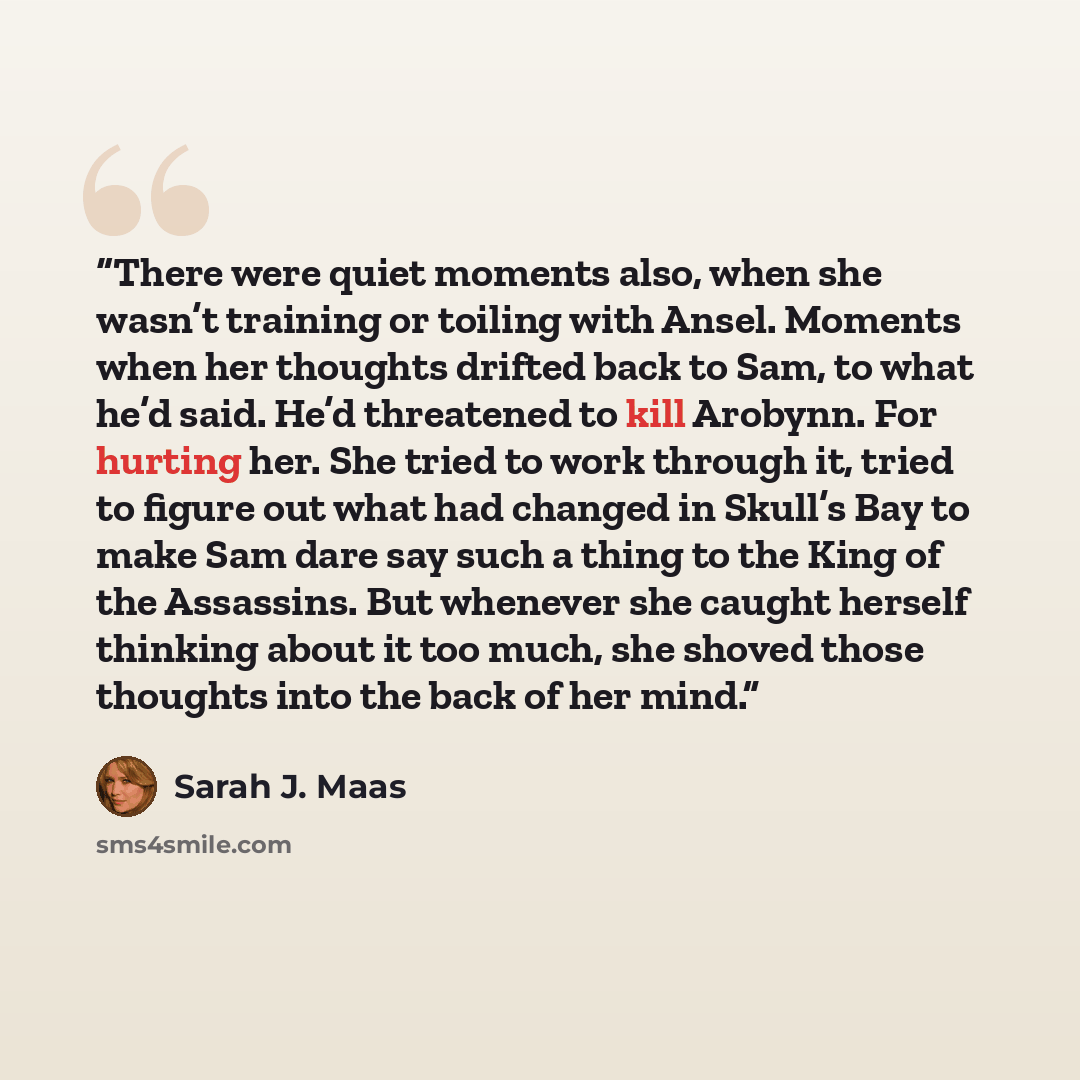 “There were quiet moments also, when she wasn’t training or toiling with Ansel. Moments when her thoughts drifted back to Sam, to what he’d said. He’d threatened to kill Arobynn. For hurting her. She tried to work through it, tried to figure out what had changed in Skull’s Bay to make Sam dare say…” quote by Sarah J. Maas