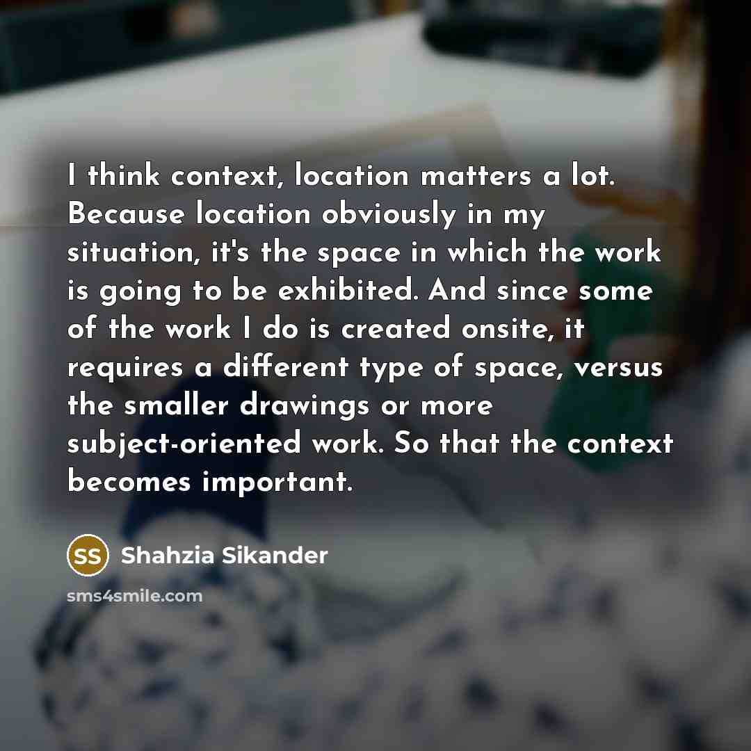 “I think context, location matters a lot. Because location obviously in my situation, it's the space in which the work is going to be exhibited. And since some of the work I do is created onsite, it requires a different type of space, versus the smaller drawings or more subject-oriented work. So…” quote by Shahzia Sikander