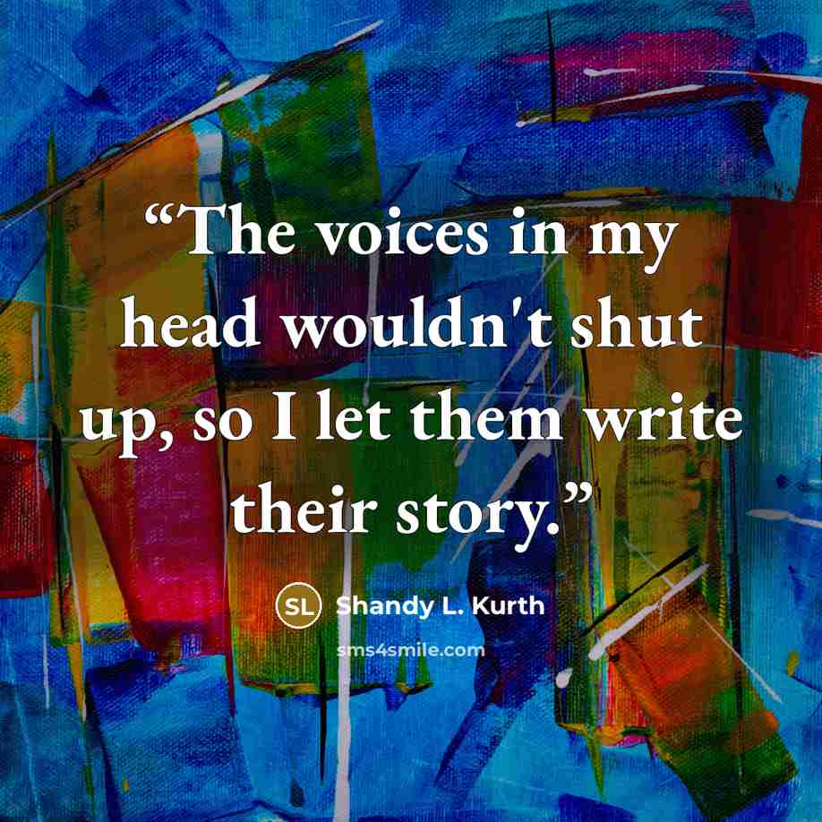 “The voices in my head wouldn't shut up, so I let them write their story.” quote by Shandy L. Kurth