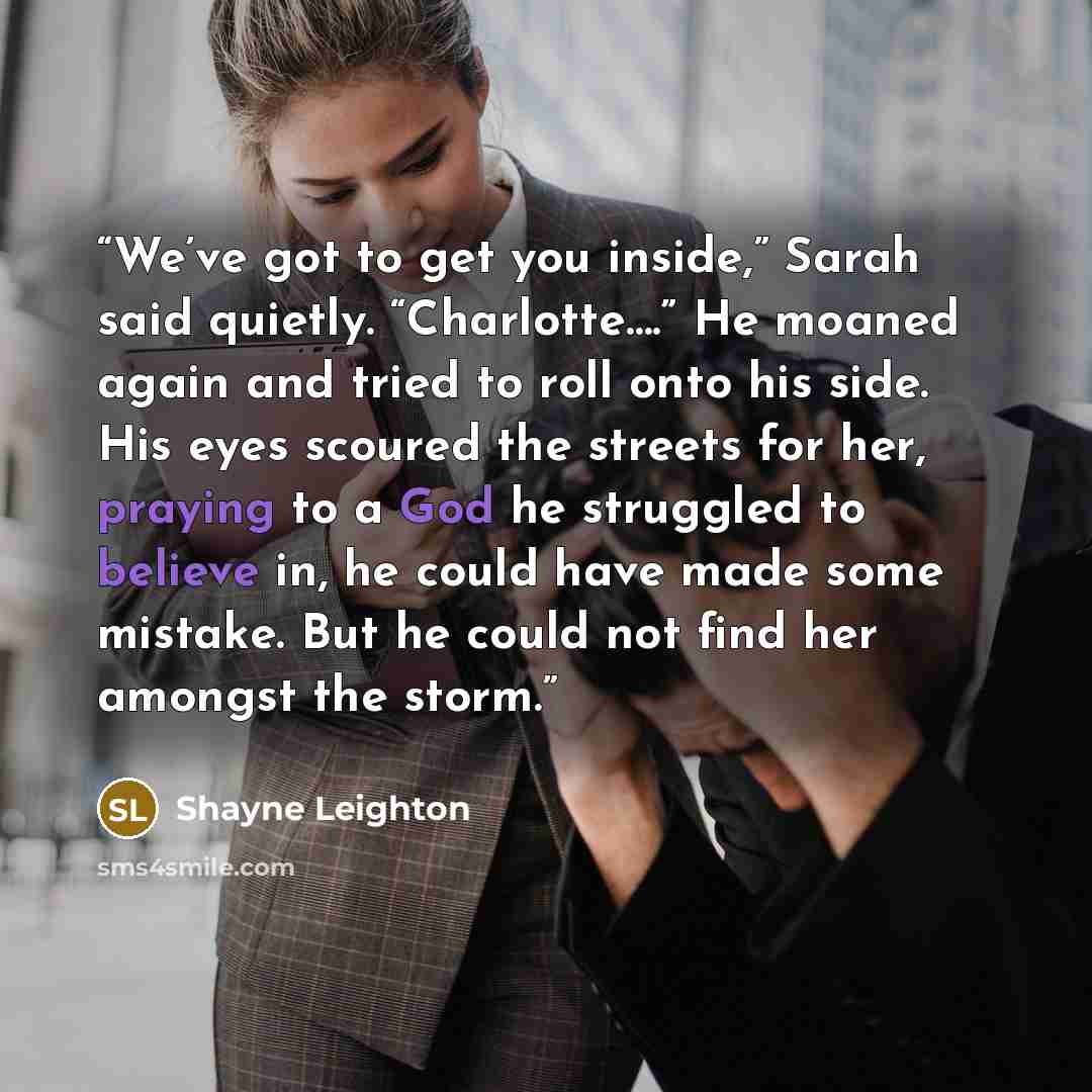 “We’ve got to get you inside,” Sarah said quietly. “Charlotte….” He moaned again and tried to roll onto his side. His eyes scoured the streets for her, praying to a God he struggled to believe in, he could have made some mistake. But he could not find her amongst the storm.” quote by Shayne Leighton