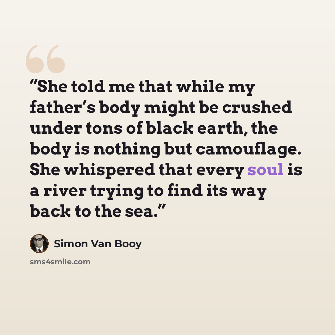 “She told me that while my father’s body might be crushed under tons of black earth, the body is nothing but camouflage. She whispered that every soul is a river trying to find its way back to the sea.” quote by Simon Van Booy