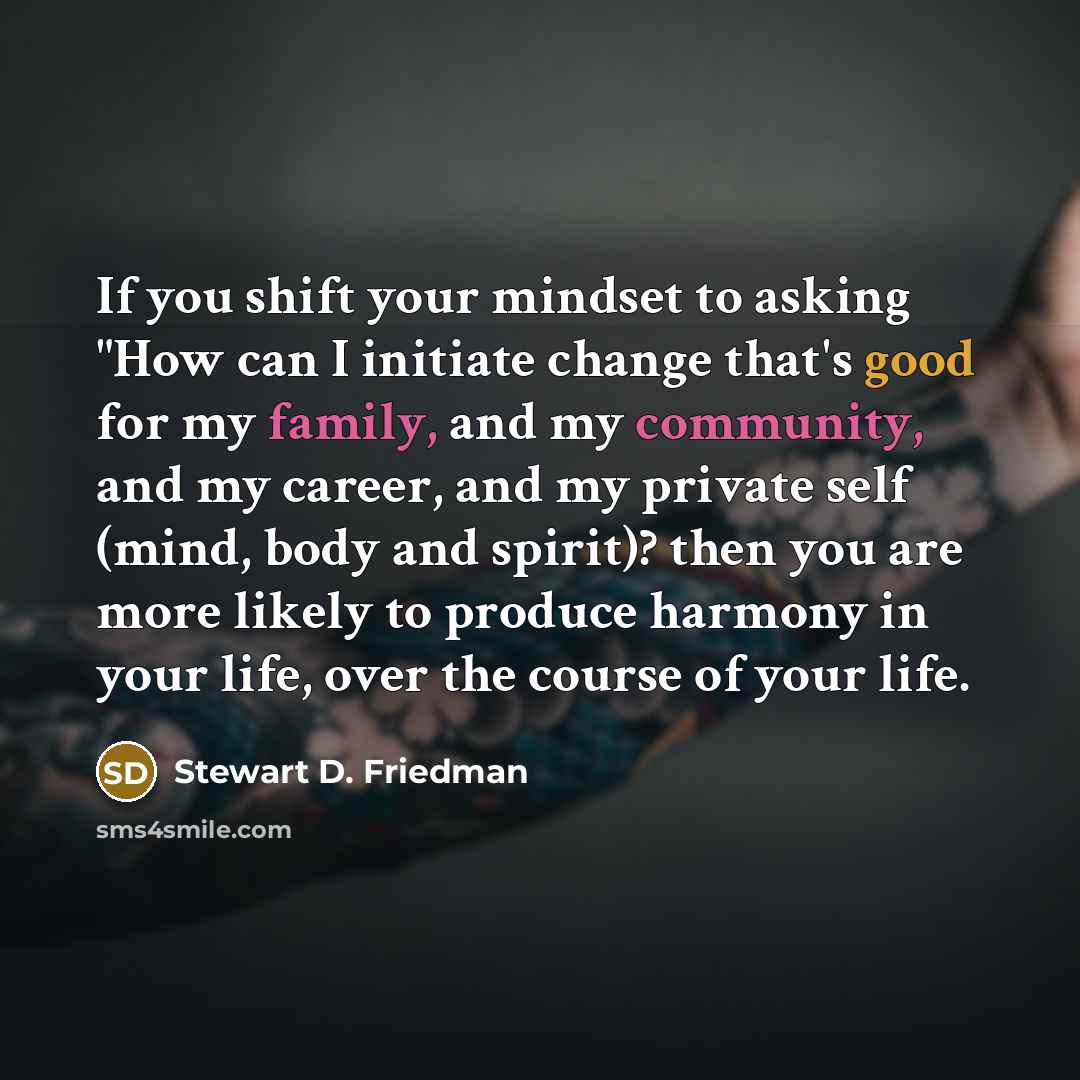 “If you shift your mindset to asking "How can I initiate change that's good for my family, and my community, and my career, and my private self (mind, body and spirit)? then you are more likely to produce harmony in your life, over the course of your life.” quote by Stewart D. Friedman
