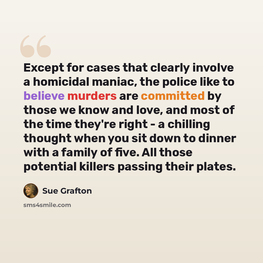“Except for cases that clearly involve a homicidal maniac, the police like to believe murders are committed by those we know and love, and most of the time they're right - a chilling thought when you sit down to dinner with a family of five. All those potential killers passing their plates.” quote by Sue Grafton
