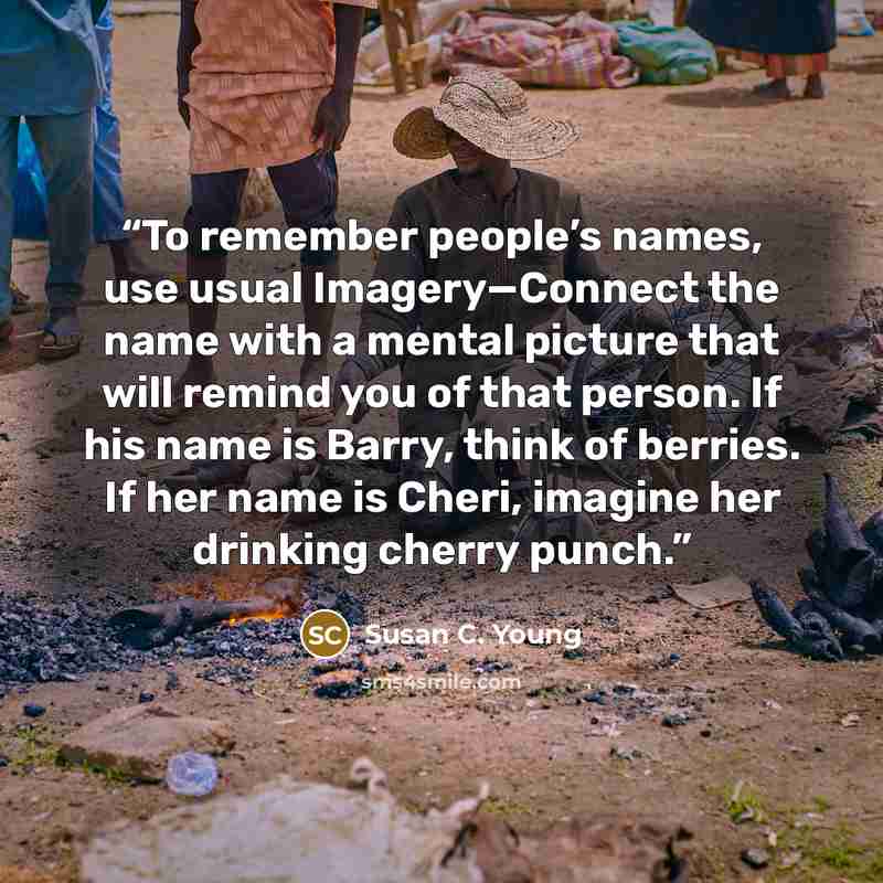 “To remember people’s names, use usual Imagery—Connect the name with a mental picture that will remind you of that person. If his name is Barry, think of berries. If her name is Cheri, imagine her drinking cherry punch.” quote by Susan C. Young