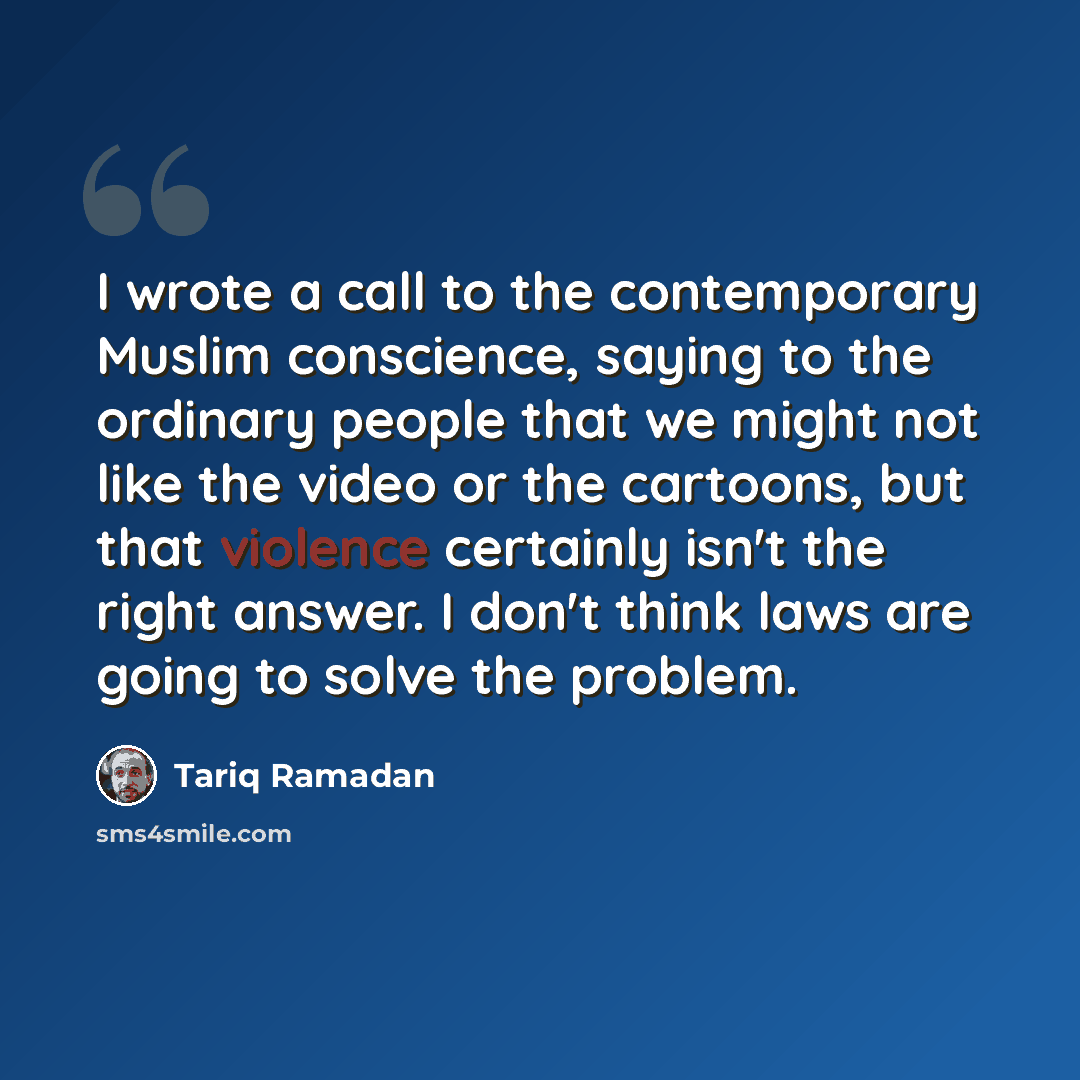 “I wrote a call to the contemporary Muslim conscience, saying to the ordinary people that we might not like the video or the cartoons, but that violence certainly isn't the right answer. I don't think laws are going to solve the problem.” quote by Tariq Ramadan
