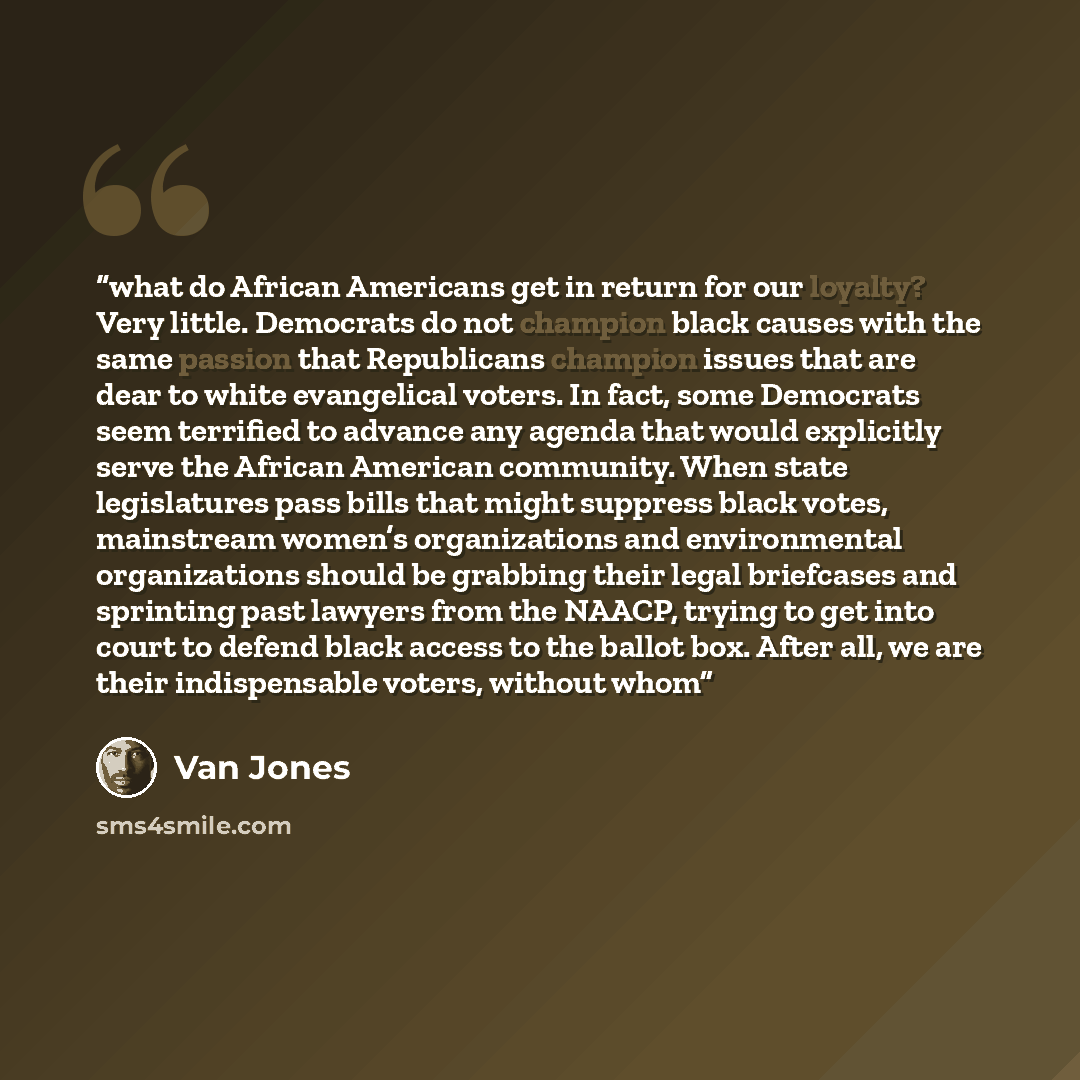 “what do African Americans get in return for our loyalty? Very little. Democrats do not champion black causes with the same passion that Republicans champion issues that are dear to white evangelical voters. In fact, some Democrats seem terrified to advance any agenda that would explicitly serve…” quote by Van Jones