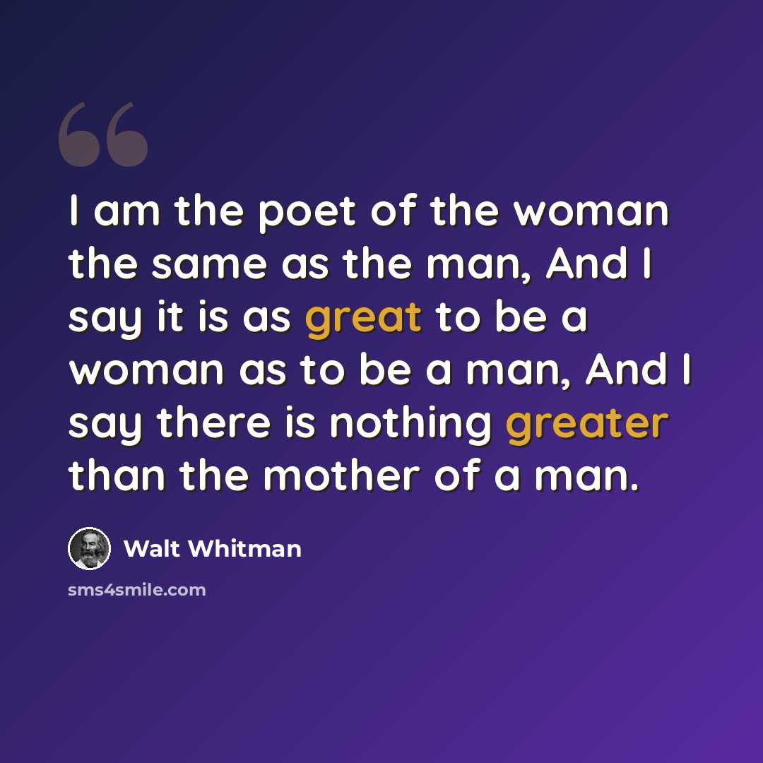 “I am the poet of the woman the same as the man, And I say it is as great to be a woman as to be a man, And I say there is nothing greater than the mother of a man.” quote by Walt Whitman