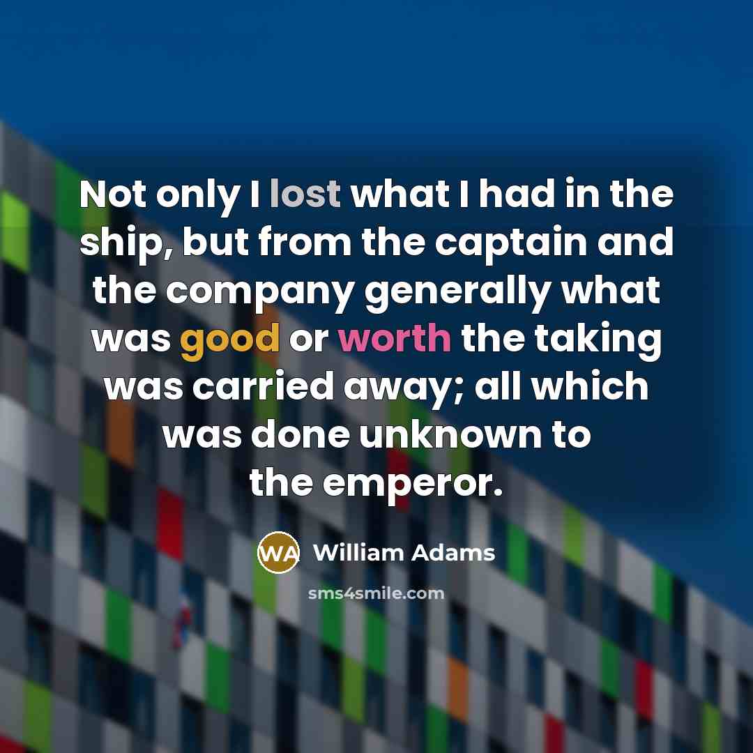 “Not only I lost what I had in the ship, but from the captain and the company generally what was good or worth the taking was carried away; all which was done unknown to the emperor.” quote by William Adams
