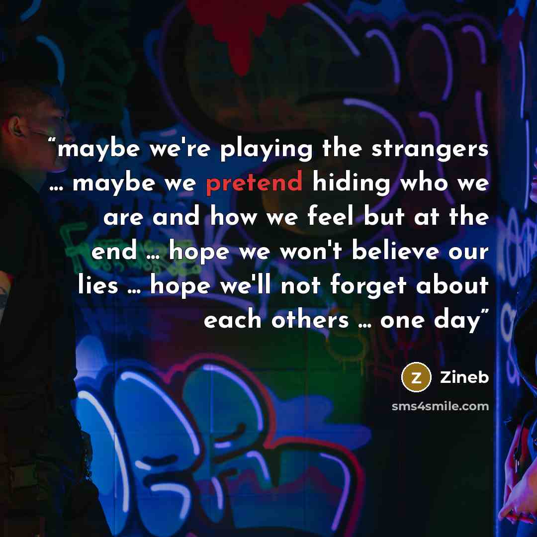 “maybe we're playing the strangers ... maybe we pretend hiding who we are and how we feel but at the end ... hope we won't believe our lies ... hope we'll not forget about each others ... one day” quote by Zineb