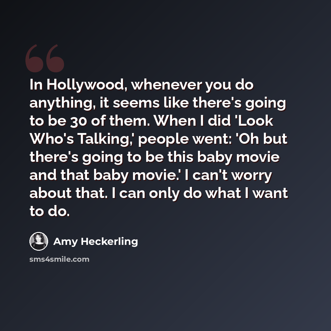 “In Hollywood, whenever you do anything, it seems like there's going to be 30 of them. When I did 'Look Who's Talking,' people went: 'Oh but there's going to be this baby movie and that baby movie.' I can't worry about that. I can only do what I want to do.” quote by Amy Heckerling