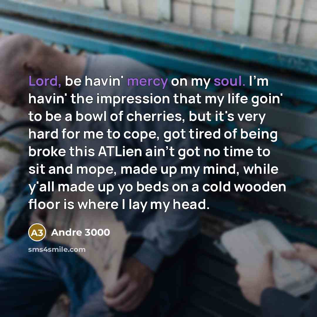 “Lord, be havin' mercy on my soul. I'm havin' the impression that my life goin' to be a bowl of cherries, but it's very hard for me to cope, got tired of being broke this ATLien ain't got no time to sit and mope, made up my mind, while y'all made up yo beds on a cold wooden floor is where I lay my…” quote by Andre 3000
